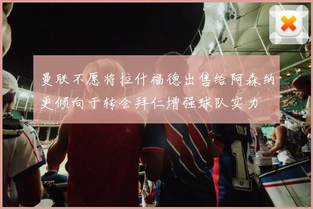 曼联不愿将拉什福德出售给阿森纳更倾向于转会拜仁增强球队实力