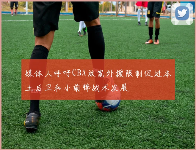 媒体人呼吁CBA放宽外援限制促进本土后卫和小前锋战术发展