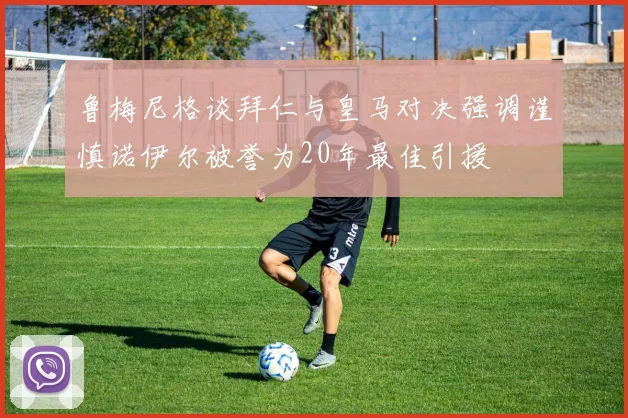 鲁梅尼格谈拜仁与皇马对决强调谨慎诺伊尔被誉为20年最佳引援