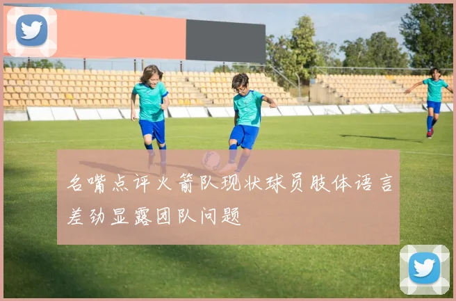 名嘴点评火箭队现状球员肢体语言差劲显露团队问题