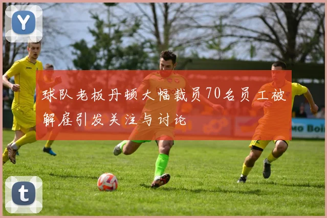 球队老板丹顿大幅裁员70名员工被解雇引发关注与讨论