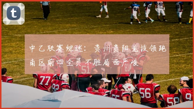 中乙联赛综述：贵州贵阳竞技领跑南区前四全员不胜局面严峻