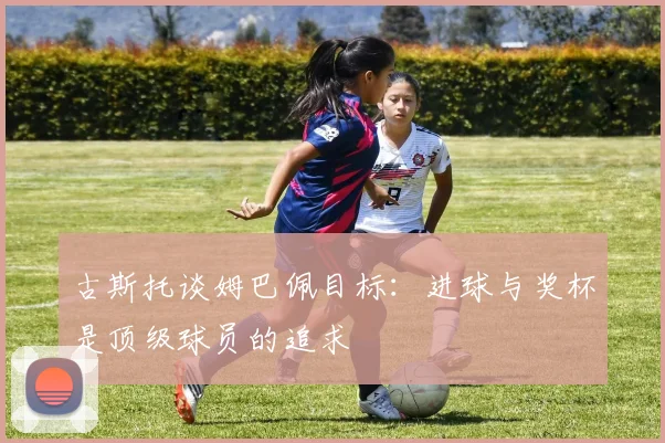 古斯托谈姆巴佩目标：进球与奖杯是顶级球员的追求
