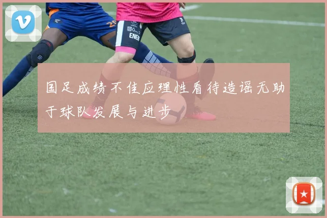 国足成绩不佳应理性看待造谣无助于球队发展与进步