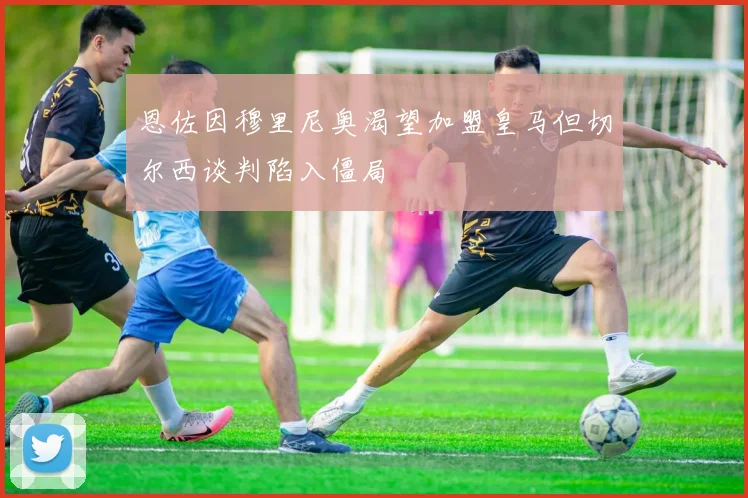恩佐因穆里尼奥渴望加盟皇马但切尔西谈判陷入僵局