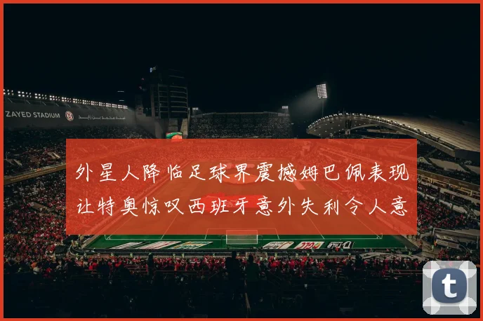 外星人降临足球界震撼姆巴佩表现让特奥惊叹西班牙意外失利令人意外