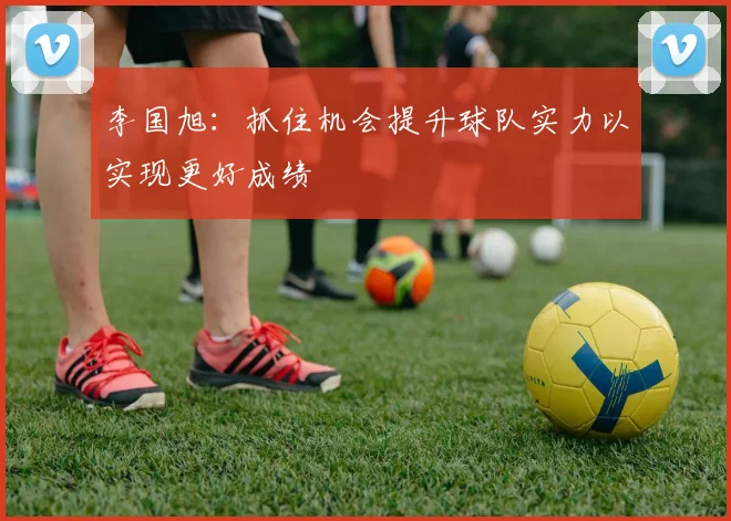 李国旭：抓住机会提升球队实力以实现更好成绩