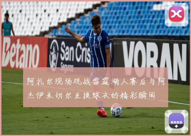 阿扎尔现场观战雷霆湖人赛后与阿杰伊米切尔互换球衣的精彩瞬间