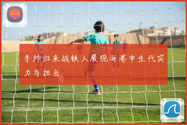李帅归来战铁人展现海港中生代实力与担当