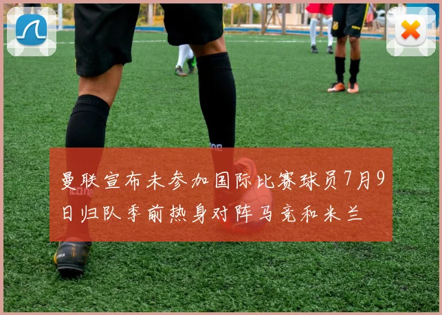 曼联宣布未参加国际比赛球员7月9日归队季前热身对阵马竞和米兰