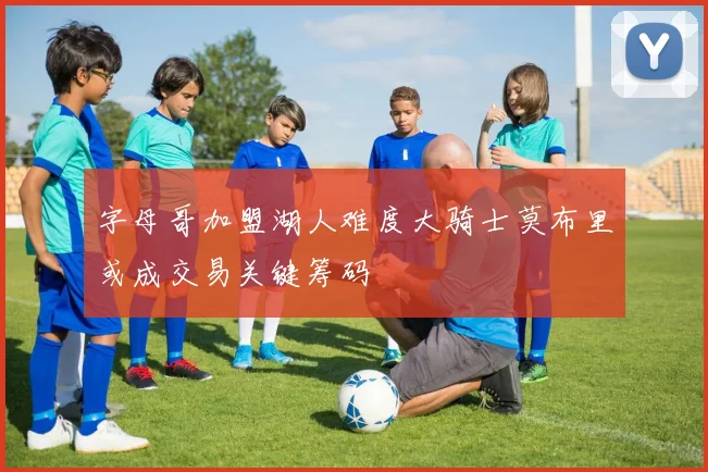 字母哥加盟湖人难度大骑士莫布里或成交易关键筹码