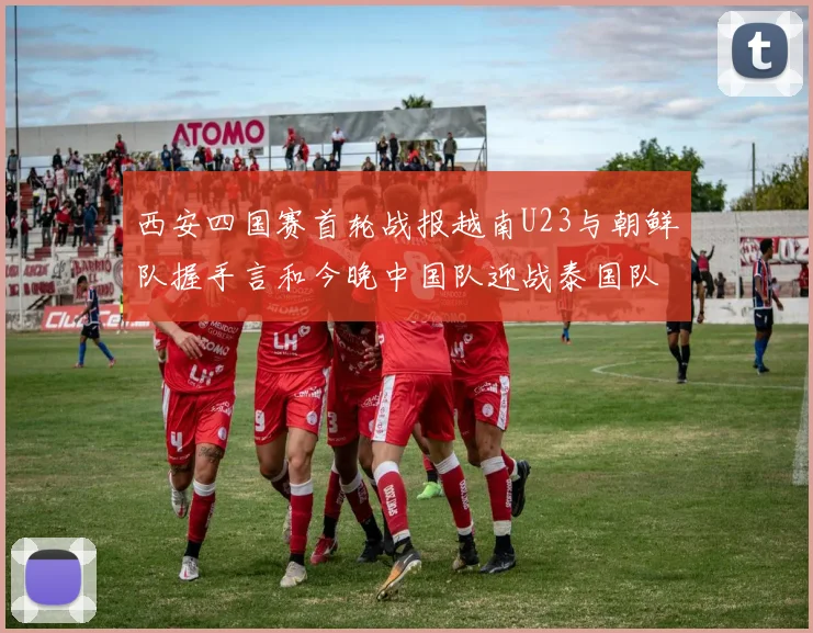 西安四国赛首轮战报越南U23与朝鲜队握手言和今晚中国队迎战泰国队