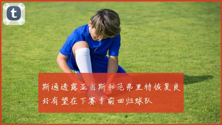 斯通透露亚当斯和范弗里特恢复良好有望在下赛季前回归球队