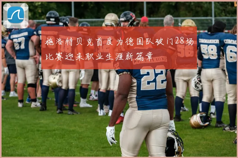 施洛特贝克首度为德国队破门28场比赛迎来职业生涯新篇章