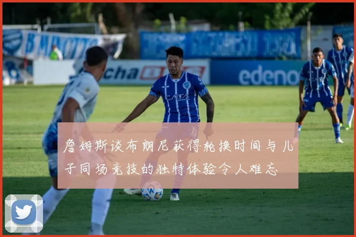 詹姆斯谈布朗尼获得轮换时间与儿子同场竞技的独特体验令人难忘