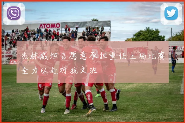 杰林威坦言愿意承担重任上场比赛全力以赴对抗文班