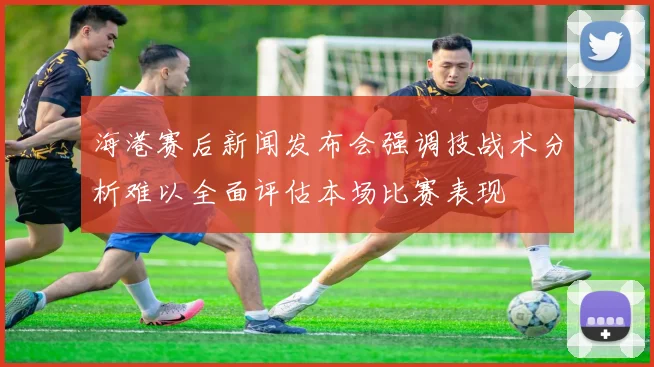 海港赛后新闻发布会强调技战术分析难以全面评估本场比赛表现