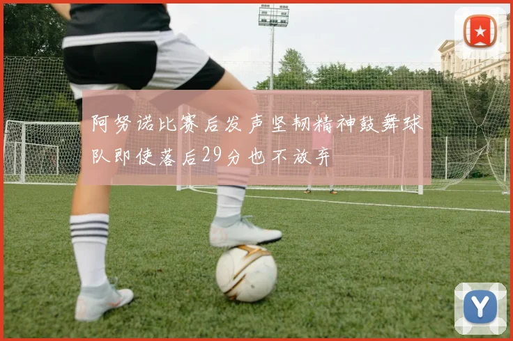 阿努诺比赛后发声坚韧精神鼓舞球队即使落后29分也不放弃