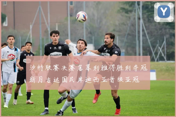 沙特联赛决赛落幕利雅得胜利夺冠新月吉达国民库迪西亚晋级亚冠