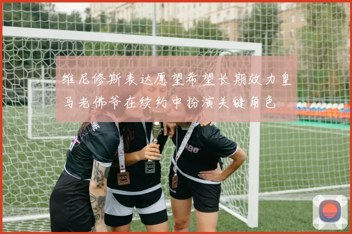 维尼修斯表达愿望希望长期效力皇马老佛爷在续约中扮演关键角色