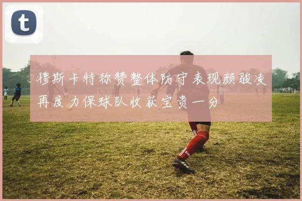 穆斯卡特称赞整体防守表现颜骏凌再度力保球队收获宝贵一分