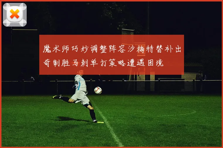 魔术师巧妙调整阵容沙梅特替补出奇制胜马刺单打策略遭遇困境