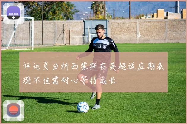 评论员分析西蒙斯在英超适应期表现不佳需耐心等待成长