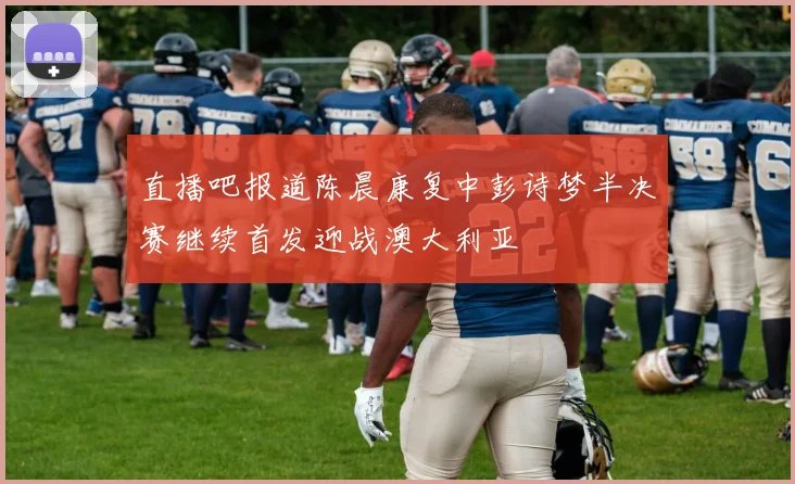 直播吧报道陈晨康复中彭诗梦半决赛继续首发迎战澳大利亚