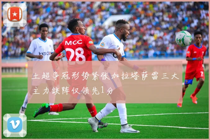 土超争冠形势紧张加拉塔萨雷三大主力缺阵仅领先1分
